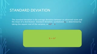 STANDARD DEVIATION
The standard deviation is the average deviation between an observed score and
the mean of a distribution. Standard deviation, symbolized s, is determined by
taking the square root of the variance, or √𝑠2
= s
S = √𝑠2
 