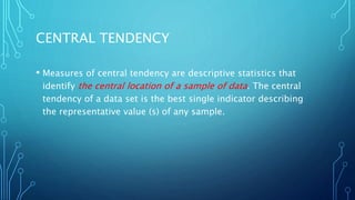 CENTRAL TENDENCY
• Measures of central tendency are descriptive statistics that
identify the central location of a sample of data. The central
tendency of a data set is the best single indicator describing
the representative value (s) of any sample.
 