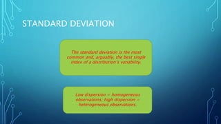 STANDARD DEVIATION
The standard deviation is the most
common and, arguably, the best single
index of a distribution’s variability.
Low dispersion = homogeneous
observations; high dispersion =
heterogeneous observations.
 