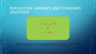 POPULATION VARIANCE AND STANDARD
DEVIATION
𝜎2
= ∑ (X - 𝜇)
2
/N
Or
𝜎2
= SS/N
The population variance is the sum of the squared deviations between all observations (X) in the population and
the mean of the population ( 𝜇) , which is divided by the total number of available observations.
 
