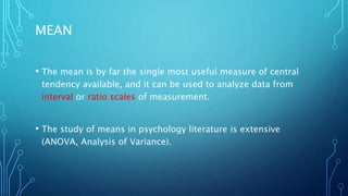 MEAN
• The mean is by far the single most useful measure of central
tendency available, and it can be used to analyze data from
interval or ratio scales of measurement.
• The study of means in psychology literature is extensive
(ANOVA, Analysis of Variance).
 