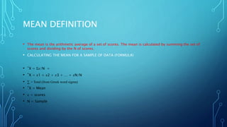 MEAN DEFINITION
• The mean is the arithmetic average of a set of scores. The mean is calculated by summing the set of
scores and dividing by the N of scores.
• CALCULATING THE MEAN FOR A SAMPLE OF DATA (FORMULA)
• ¯X = Σ𝑥/N =
• ¯X = 𝑥1 + 𝑥2 + 𝑥3 + … + 𝑥N/N
• ∑ = Total (from Greek word sigma)
• ¯X = Mean
• 𝑥 = scores
• N = Sample
 