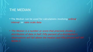 THE MEDIAN
• The Median can be used for calculations involving ordinal,
interval, or ratio scale data.
• The Median is a number or score that precisely divides a
distribution of data in half. Fifty percent of a distribution’s
observations will fall above the median and fifty percent will fall
below it.
 