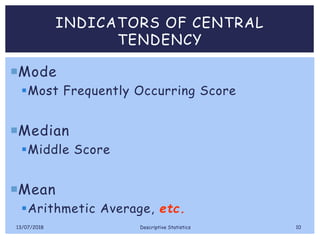 INDICATORS OF CENTRAL
TENDENCY
Mode
Most Frequently Occurring Score
Median
Middle Score
Mean
Arithmetic Average, etc.
13/07/2018 Descriptive Statistics 10
 