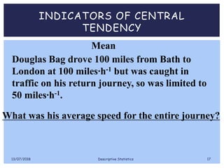 INDICATORS OF CENTRAL
TENDENCY
Douglas Bag drove 100 miles from Bath to
London at 100 miles∙h-1 but was caught in
traffic on his return journey, so was limited to
50 miles∙h-1.
What was his average speed for the entire journey?
Mean
13/07/2018 Descriptive Statistics 17
 