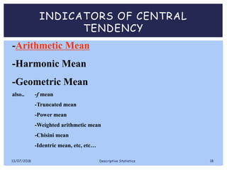 INDICATORS OF CENTRAL
TENDENCY
-Arithmetic Mean
-Harmonic Mean
-Geometric Mean
also.. -f mean
-Truncated mean
-Power mean
-Weighted arithmetic mean
-Chisini mean
-Identric mean, etc, etc…
13/07/2018 Descriptive Statistics 18
 