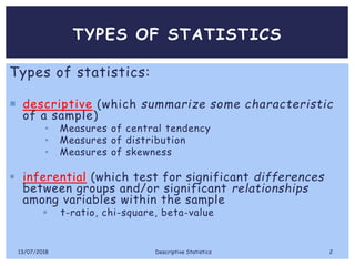 TYPES OF STATISTICS
Types of statistics:
 descriptive (which summarize some characteristic
of a sample)
• Measures of central tendency
• Measures of distribution
• Measures of skewness
 inferential (which test for significant differences
between groups and/or significant relationships
among variables within the sample
 t-ratio, chi-square, beta-value
13/07/2018 Descriptive Statistics 2
 