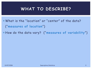 WHAT TO DESCRIBE?
 What is the “location” or “center” of the data?
(“measures of location”)
 How do the data vary? (“measures of variability”)
13/07/2018 Descriptive Statistics 3
 