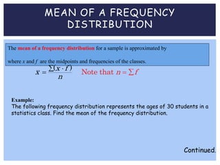 MEAN OF A FREQUENCY
DISTRIBUTION
The mean of a frequency distribution for a sample is approximated by
where x and f are the midpoints and frequencies of the classes.
No
( )
te that
x fx n f
n
 
  
Example:
The following frequency distribution represents the ages of 30 students in a
statistics class. Find the mean of the frequency distribution.
Continued.
 