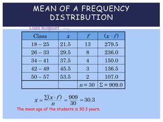 MEAN OF A FREQUENCY
DISTRIBUTION
Class x f (x · f )
18 – 25 21.5 13 279.5
26 – 33 29.5 8 236.0
34 – 41 37.5 4 150.0
42 – 49 45.5 3 136.5
50 – 57 53.5 2 107.0
n = 30 Σ = 909.0
Class midpoint
( )x fx
n
 

The mean age of the students is 30.3 years.
909
30
 30.3
 