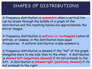 SHAPES OF DISTRIBUTIONS
A frequency distribution is symmetric when a vertical line
can be drawn through the middle of a graph of the
distribution and the resulting halves are approximately the
mirror images.
A frequency distribution is uniform (or rectangular) when all
entries, or classes, in the distribution have equal
frequencies. A uniform distribution is also symmetric.
A frequency distribution is skewed if the “tail” of the graph
elongates more to one side than to the other. A distribution
is skewed left (negatively skewed) if its tail extends to the
left. A distribution is skewed right (positively skewed) if its
tail extends to the right.
 