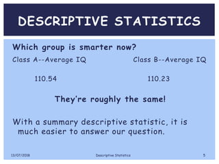DESCRIPTIVE STATISTICS
Which group is smarter now?
Class A--Average IQ Class B--Average IQ
110.54 110.23
They’re roughly the same!
With a summary descriptive statistic, it is
much easier to answer our question.
13/07/2018 Descriptive Statistics 5
 