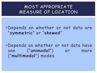MOST APPROPRIATE
MEASURE OF LOCATION
Depends on whether or not data are
“symmetric” or “skewed”.
Depends on whether or not data have
one (“unimodal”) or more
(“multimodal”) modes.
 