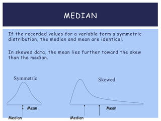 MEDIAN
If the recorded values for a variable form a symmetric
distribution, the median and mean are identical.
In skewed data, the mean lies further toward the skew
than the median.
Mean
Median
Mean
Median
Symmetric Skewed
 