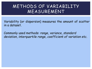 METHODS OF VARIABILITY
MEASUREMENT
Commonly used methods: range, variance, standard
deviation, interquartile range, coefficient of variation etc.
Variability (or dispersion) measures the amount of scatter
in a dataset.
 