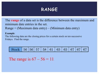 RANGE
The range of a data set is the difference between the maximum and
minimum date entries in the set.
Range = (Maximum data entry) – (Minimum data entry)
Example:
The following data are the closing prices for a certain stock on ten successive
Fridays. Find the range.
Stock 56 56 57 58 61 63 63 67 67 67
The range is 67 – 56 = 11.
 