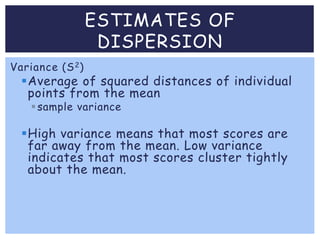 Variance (S2)
Average of squared distances of individual
points from the mean
sample variance
High variance means that most scores are
far away from the mean. Low variance
indicates that most scores cluster tightly
about the mean.
ESTIMATES OF
DISPERSION
 