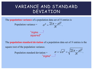 VARIANCE AND STANDARD
DEVIATION
The population variance of a population data set of N entries is
Population variance =
2
2 ( )
.
x μ
N
  

“sigma
squared”
The population standard deviation of a population data set of N entries is the
square root of the population variance.
Population standard deviation =
2
2 ( )
.
x μ
N
   
 
“sigma”
 