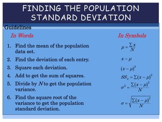 FINDING THE POPULATION
STANDARD DEVIATION
Guidelines
In Words In Symbols
1. Find the mean of the population
data set.
2. Find the deviation of each entry.
3. Square each deviation.
4. Add to get the sum of squares.
5. Divide by N to get the population
variance.
6. Find the square root of the
variance to get the population
standard deviation.
xμ
N


x μ
 2
x μ
 2
xSS x μ  
 2
2 x μ
N

 

 2
x μ
N

 

 