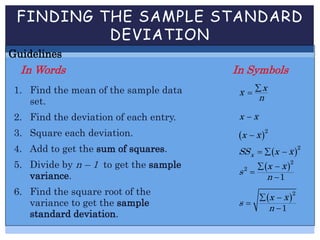 FINDING THE SAMPLE STANDARD
DEVIATION
Guidelines
In Words In Symbols
1. Find the mean of the sample data
set.
2. Find the deviation of each entry.
3. Square each deviation.
4. Add to get the sum of squares.
5. Divide by n – 1 to get the sample
variance.
6. Find the square root of the
variance to get the sample
standard deviation.
xx
n


x x
 2
x x
 2
xSS x x  
 2
2
1
x x
s
n
 


 2
1
x x
s
n
 


 
