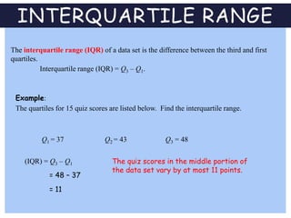 INTERQUARTILE RANGE
The interquartile range (IQR) of a data set is the difference between the third and first
quartiles.
Interquartile range (IQR) = Q3 – Q1.
Example:
The quartiles for 15 quiz scores are listed below. Find the interquartile range.
(IQR) = Q3 – Q1
Q2 = 43 Q3 = 48Q1 = 37
= 48 – 37
= 11
The quiz scores in the middle portion of
the data set vary by at most 11 points.
 