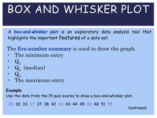 BOX AND WHISKER PLOT
A box-and-whisker plot is an exploratory data analysis tool that
highlights the important features of a data set.
The five-number summary is used to draw the graph.
• The minimum entry
• Q1
• Q2 (median)
• Q3
• The maximum entry
Example:
Use the data from the 15 quiz scores to draw a box-and-whisker plot.
Continued.
28 30 33 37 37 38 42 43 43 44 45 48 48 51 55
 