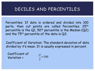 DECILES AND PERCENTILES
Percentiles: If data is ordered and divided into 100
parts, then cut points are called Percentiles. 25th
percentile is the Q1, 50th percentile is the Median (Q2)
and the 75th percentile of the data is Q3.
Coefficient of Variation: The standard deviation of data
divided by it’s mean. It is usually expressed in percent.
100
x
Coefficient of
Variation =
 