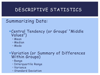 DESCRIPTIVE STATISTICS
Summarizing Data:
Central Tendency (or Groups’ “Middle
Values”)
 Mean
 Median
 Mode
Variation (or Summary of Differences
Within Groups)
 Range
 Interquartile Range
 Variance
 Standard Deviation
 