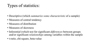 Types of statistics:
• Descriptive (which summarize some characteristic of a sample)
• Measures of central tendency
• Measures of distribution
• Measures of skewness
• Inferential (which test for significant differences between groups
and/or significant relationships among variables within the sample
• t-ratio, chi-square, beta-value
 