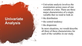 Univariate
Analysis
• Univariate analysis involves the
examination across cases of one
variable at a time. There are three
major characteristics of a single
variable that we tend to look at:
• the distribution
• the central tendency
• the dispersion
In most situations, we would describe
all three of these characteristics for
each of the variables in our study.
 