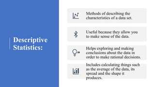 Descriptive
Statistics:
Methods of describing the
characteristics of a data set.
Useful because they allow you
to make sense of the data.
Helps exploring and making
conclusions about the data in
order to make rational decisions.
Includes calculating things such
as the average of the data, its
spread and the shape it
produces.
 