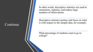 Continue
In other words, descriptive statistics are used to
summarize, organize, and reduce large
numbers of observations.
Descriptive statistics portray and focus on what
is with respect to the sample data, for example:
What percentage of students want to go to
college?
 