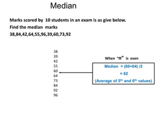 Median = (60+64) /2
= 62
(Average of 5th and 6th values)
Marks scored by 10 students in an exam is as give below.
Find the median marks
38,84,42,64,55,96,39,60,73,92
Median
38
39
42
55
60
64
73
84
92
96
When “n” is even
 