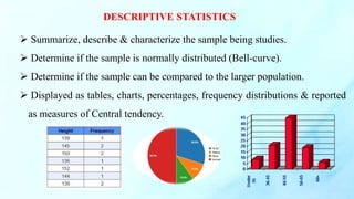 DESCRIPTIVE STATISTICS
 Summarize, describe & characterize the sample being studies.
 Determine if the sample is normally distributed (Bell-curve).
 Determine if the sample can be compared to the larger population.
 Displayed as tables, charts, percentages, frequency distributions & reported
as measures of Central tendency.
 