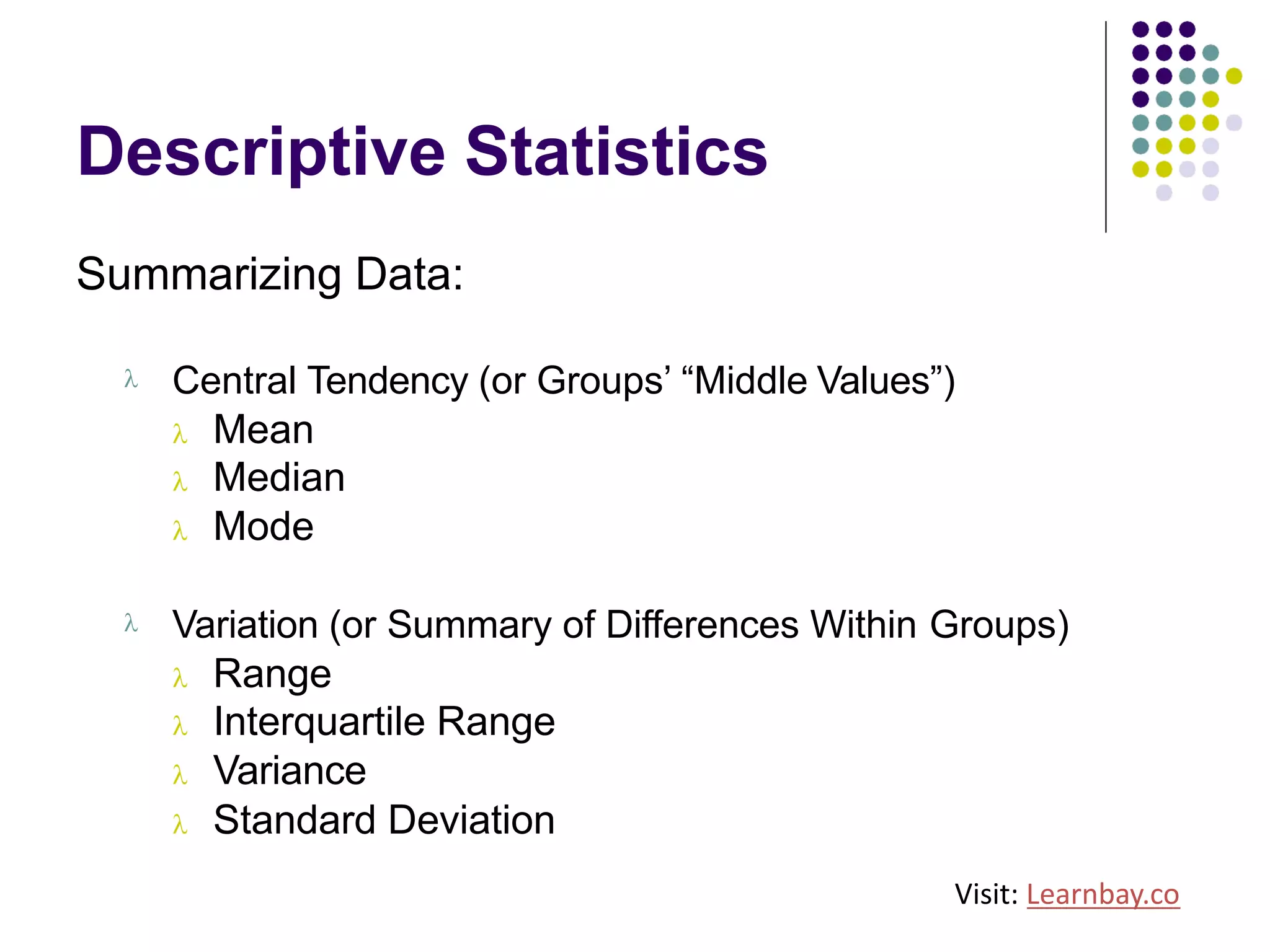 Descriptive Statistics
Summarizing Data:
l Central Tendency (or Groups’ “Middle Values”)
l Mean
l Median
l Mode
l Variation (or Summary of Differences Within Groups)
l Range
l Interquartile Range
l Variance
l Standard Deviation
Visit: Learnbay.co
 