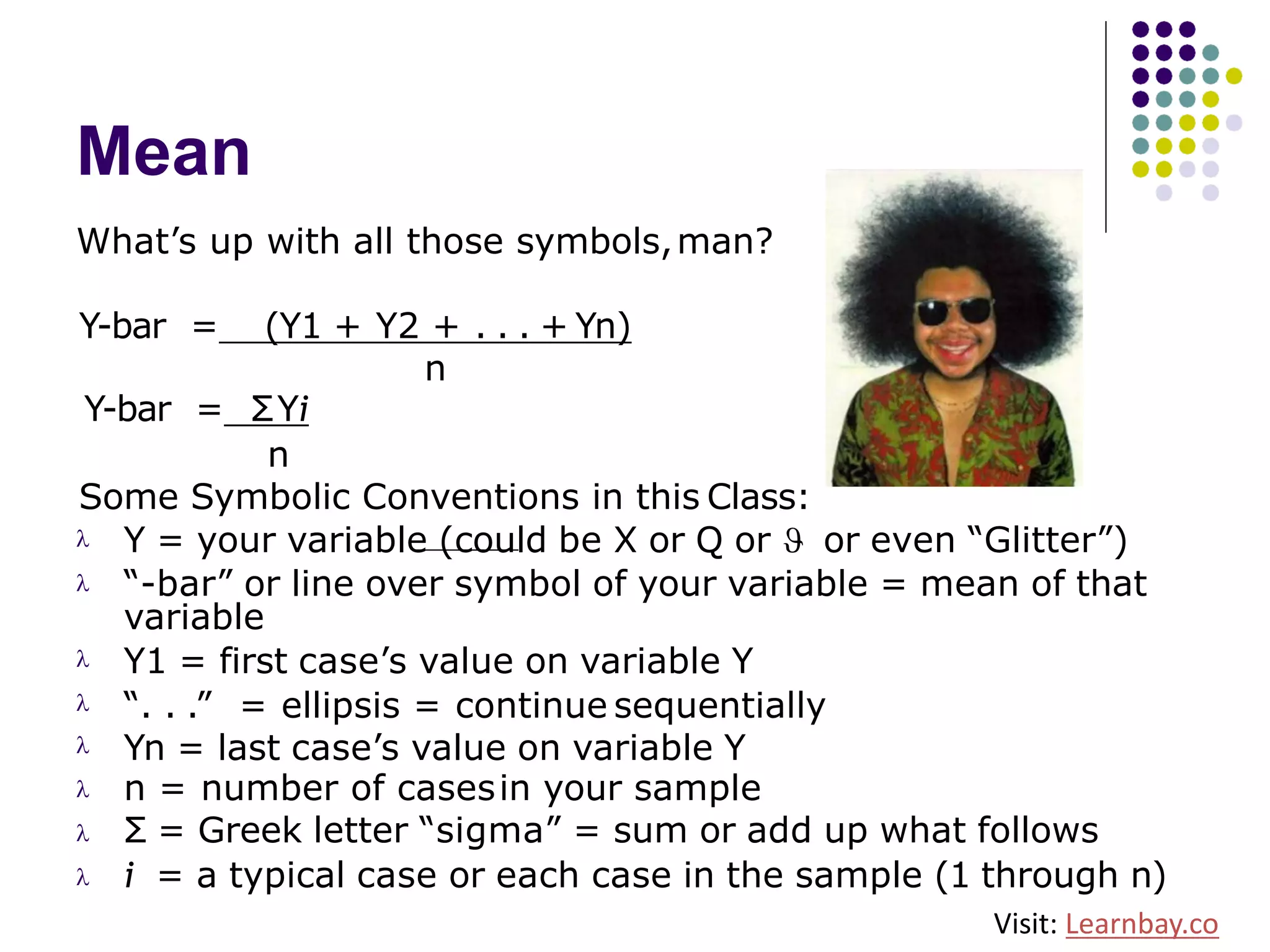 Mean
What’s up with all those symbols,man?
Y-bar = (Y1 + Y2 + . . . + Yn)
n
Y-bar = ΣYi
n
Some Symbolic Conventions in this Class:
Y = your variable (could be X or Q or J or even “Glitter”)l
l “-bar” or line over symbol of your variable = mean of that
variable
Y1 = first case’s value on variable Y
“. . .” = ellipsis = continue sequentially
Yn = last case’s value on variable Y
n = number of casesin your sample
Σ = Greek letter “sigma” = sum or add up what follows
l
l
l
l
l
l i = a typical case or each case in the sample (1 through n)
Visit: Learnbay.co
 