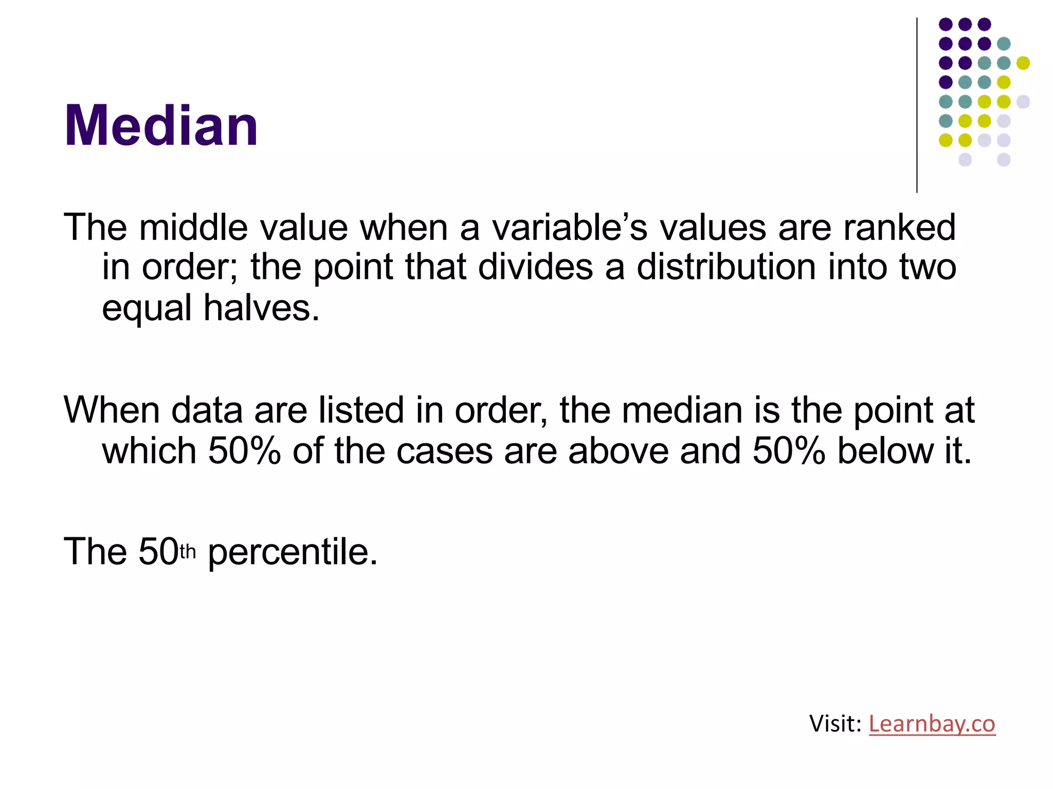 Median
The middle value when a variable’s values are ranked
in order; the point that divides a distribution into two
equal halves.
When data are listed in order, the median is the point at
which 50% of the cases are above and 50% below it.
The 50th percentile.
Visit: Learnbay.co
 