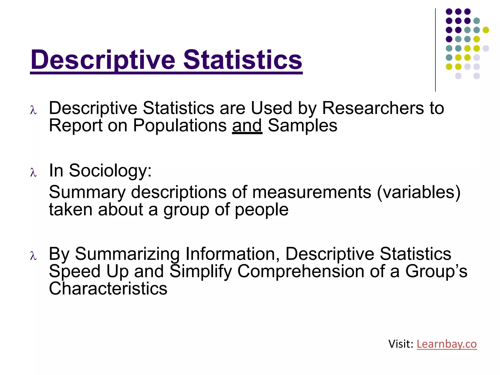 Descriptive Statistics
l Descriptive Statistics are Used by Researchers to
Report on Populations and Samples
l In Sociology:
Summary descriptions of measurements (variables)
taken about a group of people
l By Summarizing Information, Descriptive Statistics
Speed Up and Simplify Comprehension of a Group’s
Characteristics
Visit: Learnbay.co
 