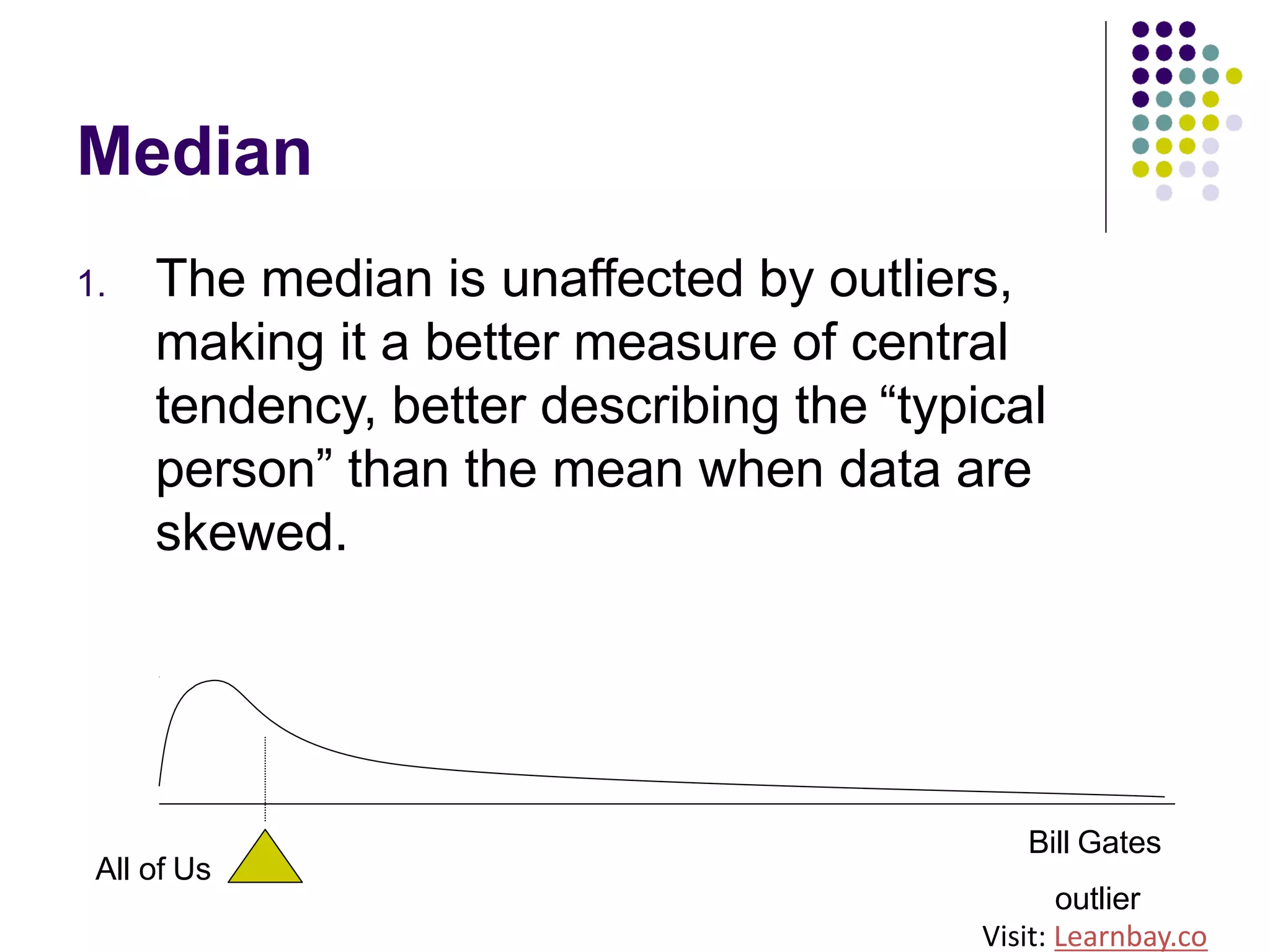 Median
1. The median is unaffected by outliers,
making it a better measure of central
tendency, better describing the “typical
person” than the mean when data are
skewed.
All of Us
Bill Gates
outlier
Visit: Learnbay.co
 