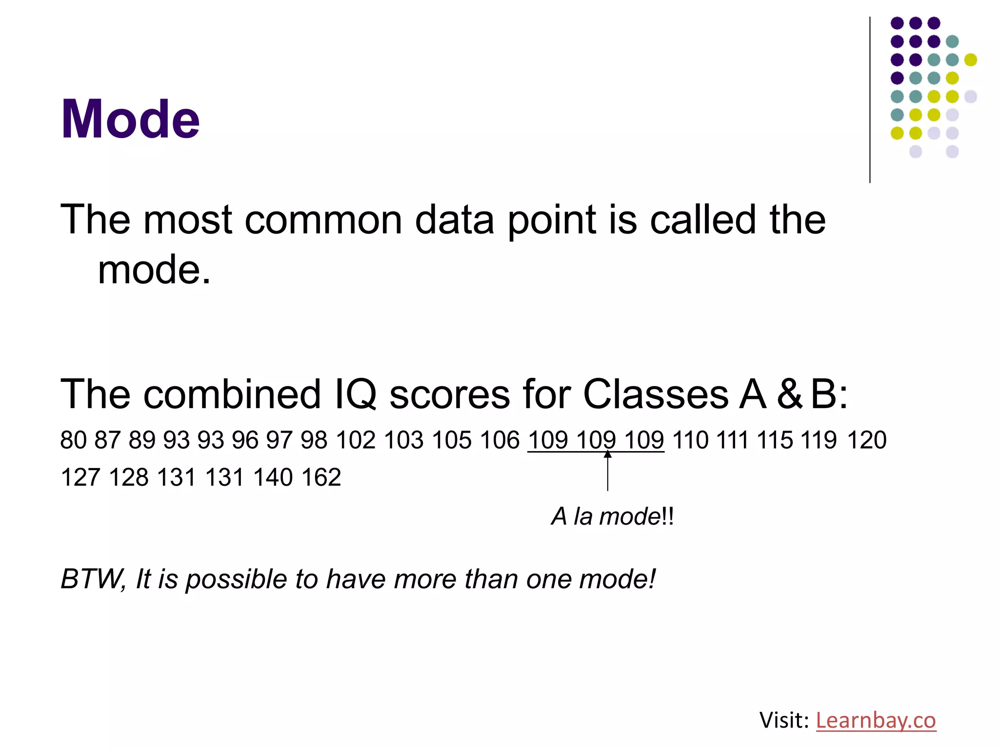 Mode
The most common data point is called the
mode.
The combined IQ scores for Classes A &B:
80 87 89 93 93 96 97 98 102 103 105 106 109 109 109 110 111 115 119 120
127 128 131 131 140 162
A la mode!!
BTW, It is possible to have more than one mode!
Visit: Learnbay.co
 