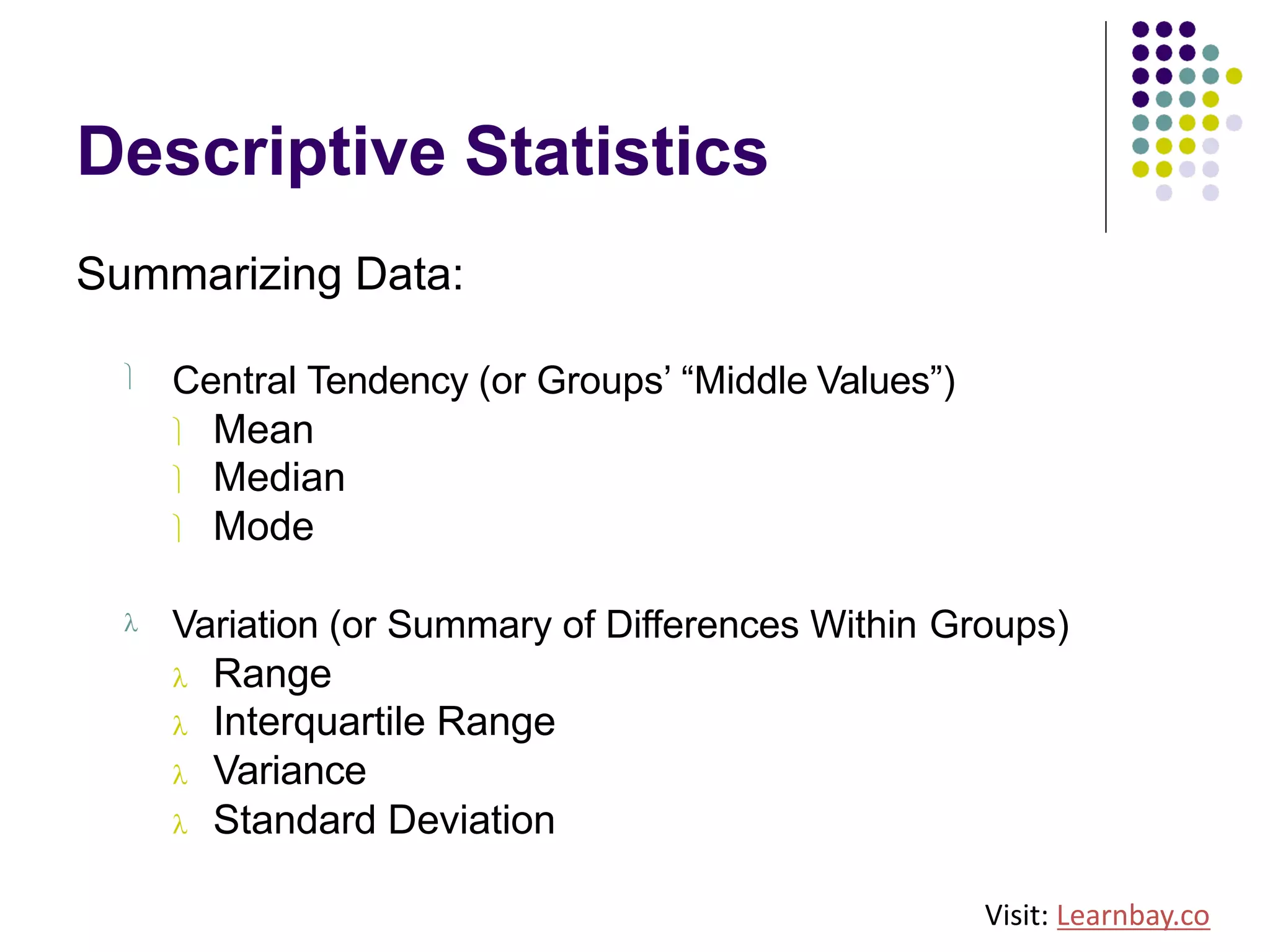 Descriptive Statistics
Summarizing Data:
ü Central Tendency (or Groups’ “Middle Values”)
ü Mean
ü Median
ü Mode
l Variation (or Summary of Differences Within Groups)
l Range
l Interquartile Range
l Variance
l Standard Deviation
Visit: Learnbay.co
 