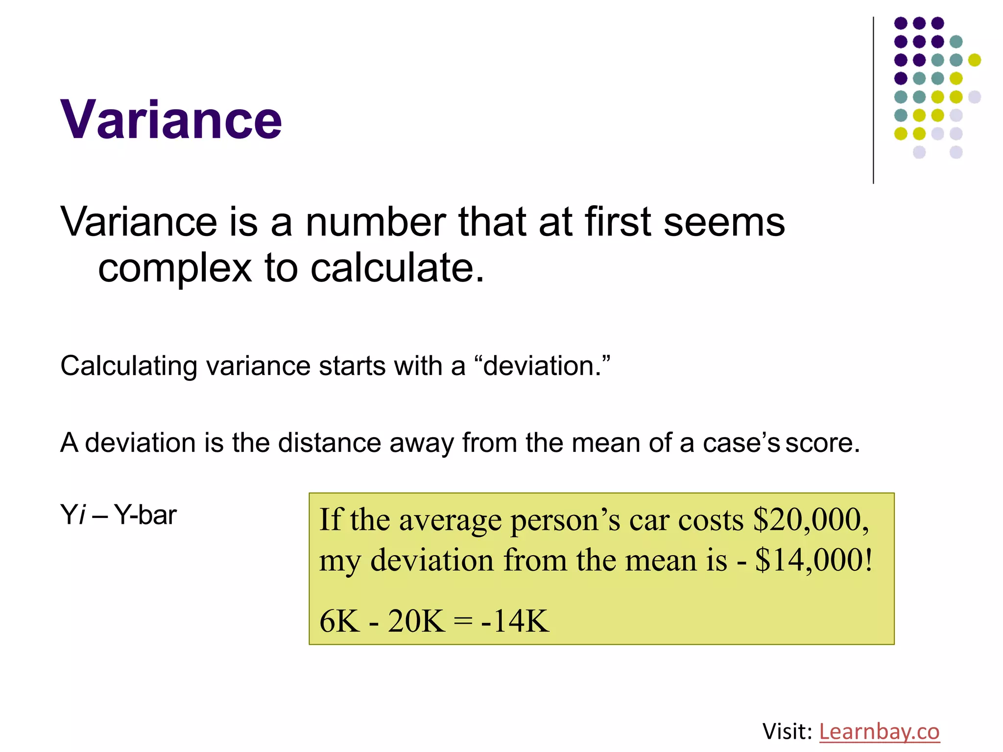 Variance
Variance is a number that at first seems
complex to calculate.
Calculating variance starts with a “deviation.”
A deviation is the distance away from the mean of a case’s score.
Yi – Y-bar If the average person’s car costs $20,000,
my deviation from the mean is - $14,000!
6K - 20K = -14K
Visit: Learnbay.co
 