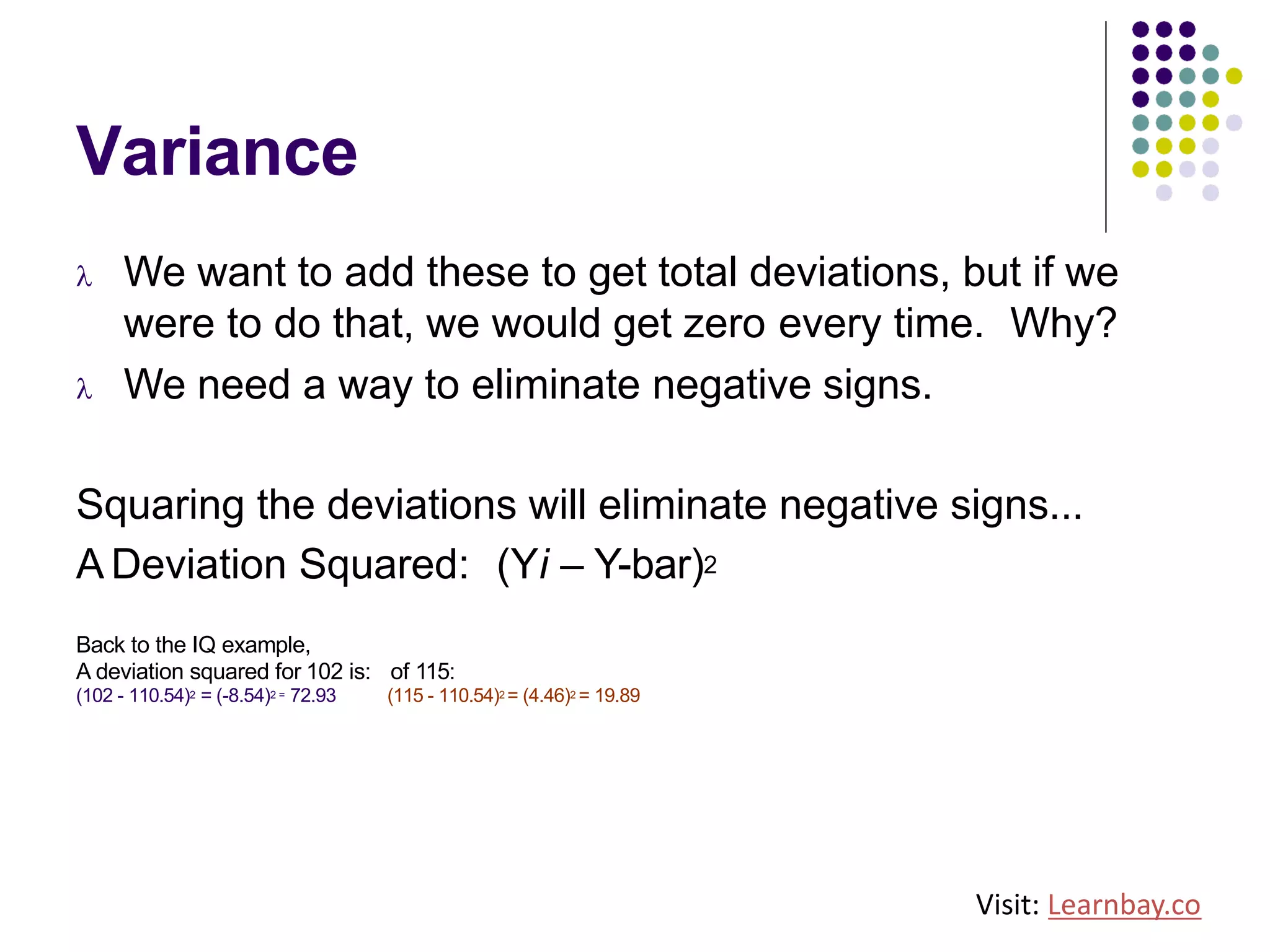 Variance
l We want to add these to get total deviations, but if we
were to do that, we would get zero every time. Why?
l We need a way to eliminate negative signs.
Squaring the deviations will eliminate negative signs...
A Deviation Squared: (Yi – Y-bar)2
Back to the IQ example,
A deviation squared for 102 is: of 115:
(102 - 110.54)2 = (-8.54)2 = 72.93 (115 - 110.54)2 = (4.46)2 = 19.89
Visit: Learnbay.co
 