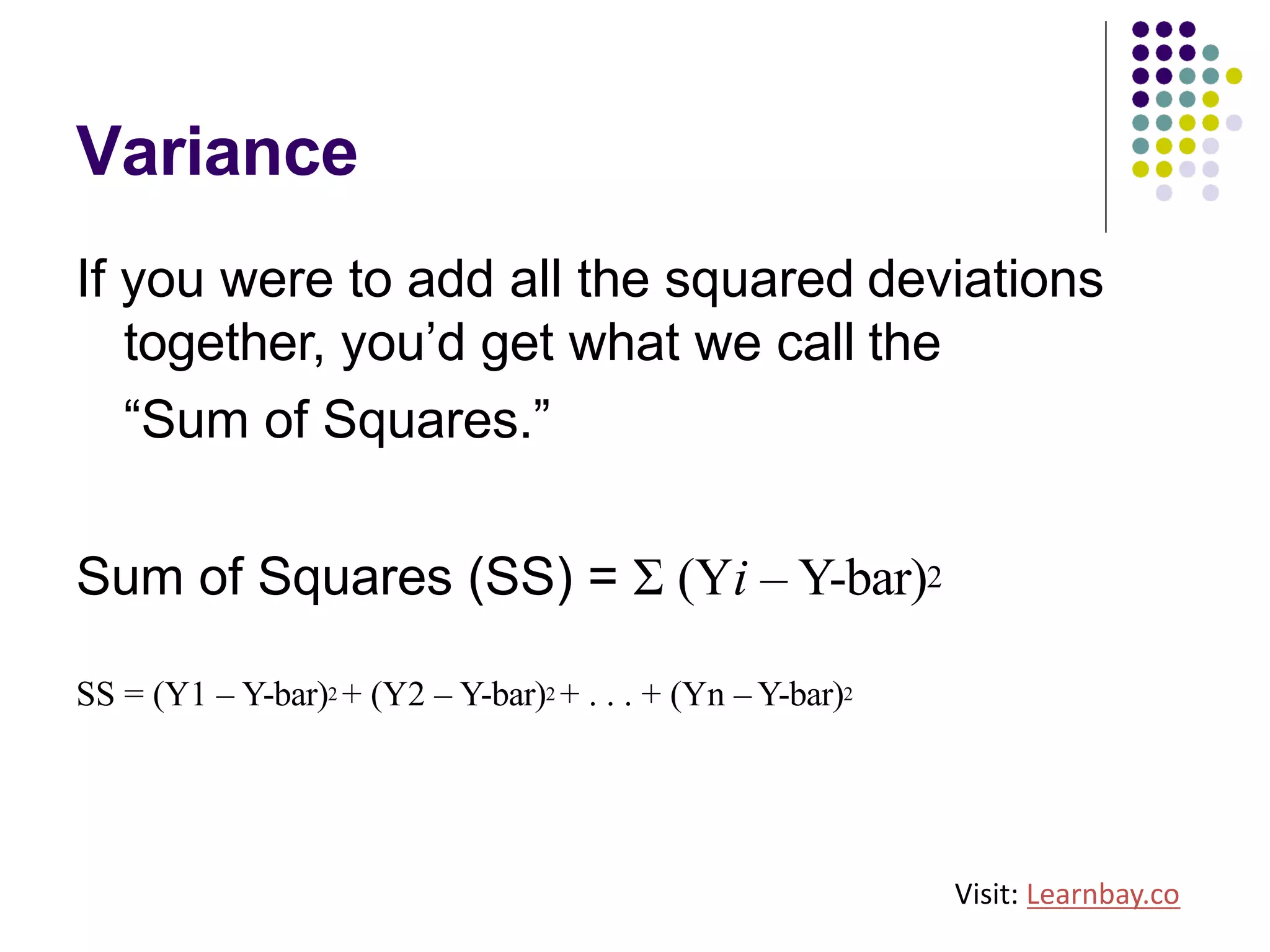 Variance
If you were to add all the squared deviations
together, you’d get what we call the
“Sum of Squares.”
Sum of Squares (SS) = Σ (Yi – Y-bar)2
SS = (Y1 – Y-bar)2 + (Y2 – Y-bar)2 + . . . + (Yn – Y-bar)2
Visit: Learnbay.co
 