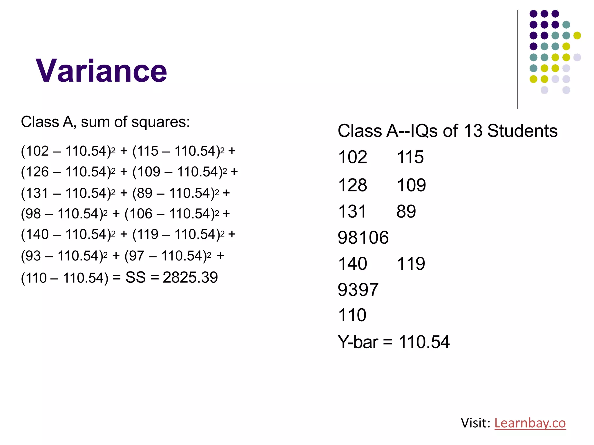 Variance
Class A, sum of squares:
(102 – 110.54)2 + (115 – 110.54)2 +
(126 – 110.54)2 + (109 – 110.54)2 +
(131 – 110.54)2 + (89 – 110.54)2 +
(98 – 110.54)2 + (106 – 110.54)2 +
(140 – 110.54)2 + (119 – 110.54)2 +
(93 – 110.54)2 + (97 – 110.54)2 +
(110 – 110.54) = SS = 2825.39
Class A--IQs of 13 Students
102 115
128 109
131 89
98106
140 119
9397
110
Y-bar = 110.54
Visit: Learnbay.co
 