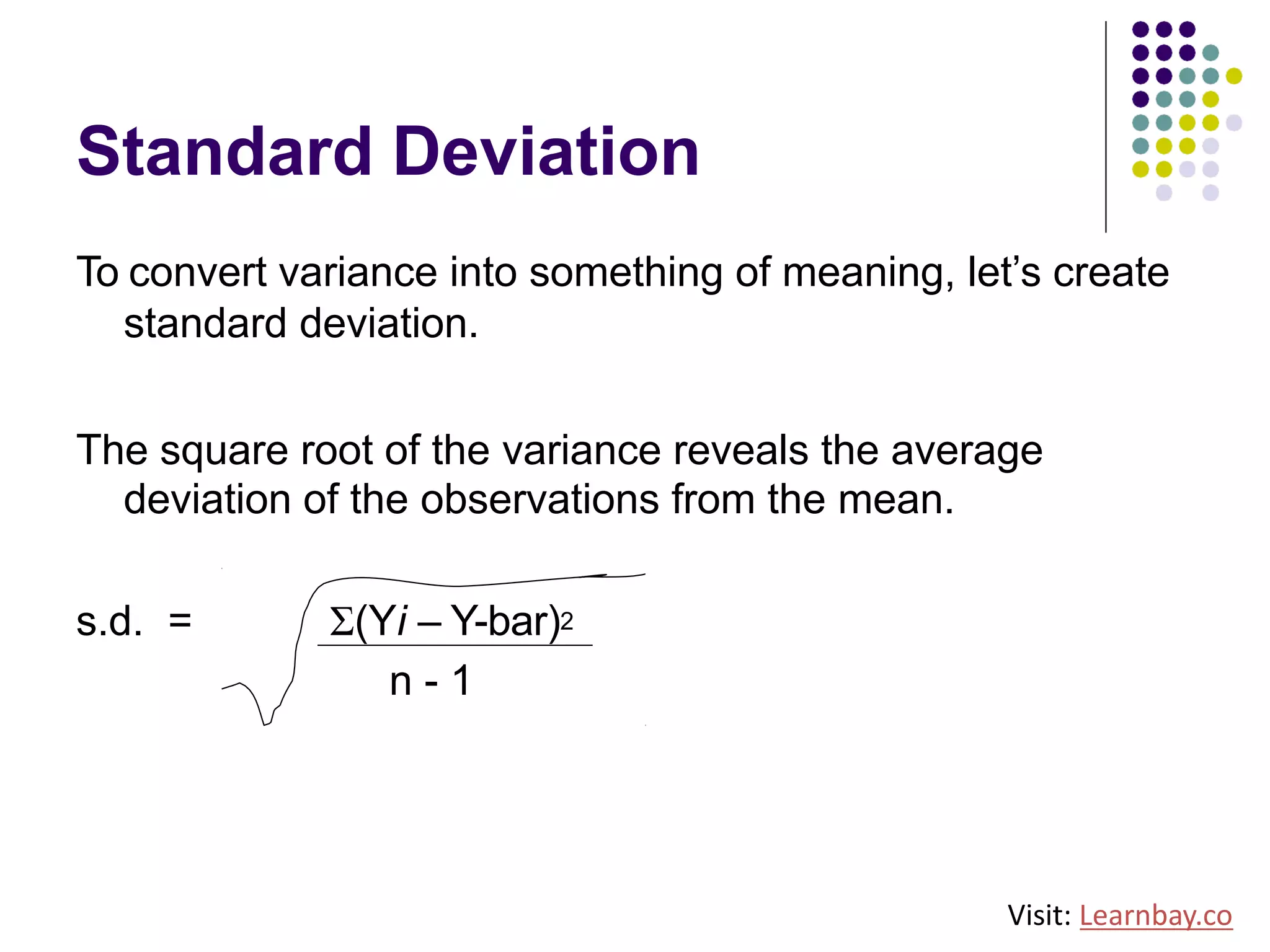 Standard Deviation
To convert variance into something of meaning, let’s create
standard deviation.
The square root of the variance reveals the average
deviation of the observations from the mean.
s.d. = Σ(Yi – Y-bar)2
n - 1
Visit: Learnbay.co
 