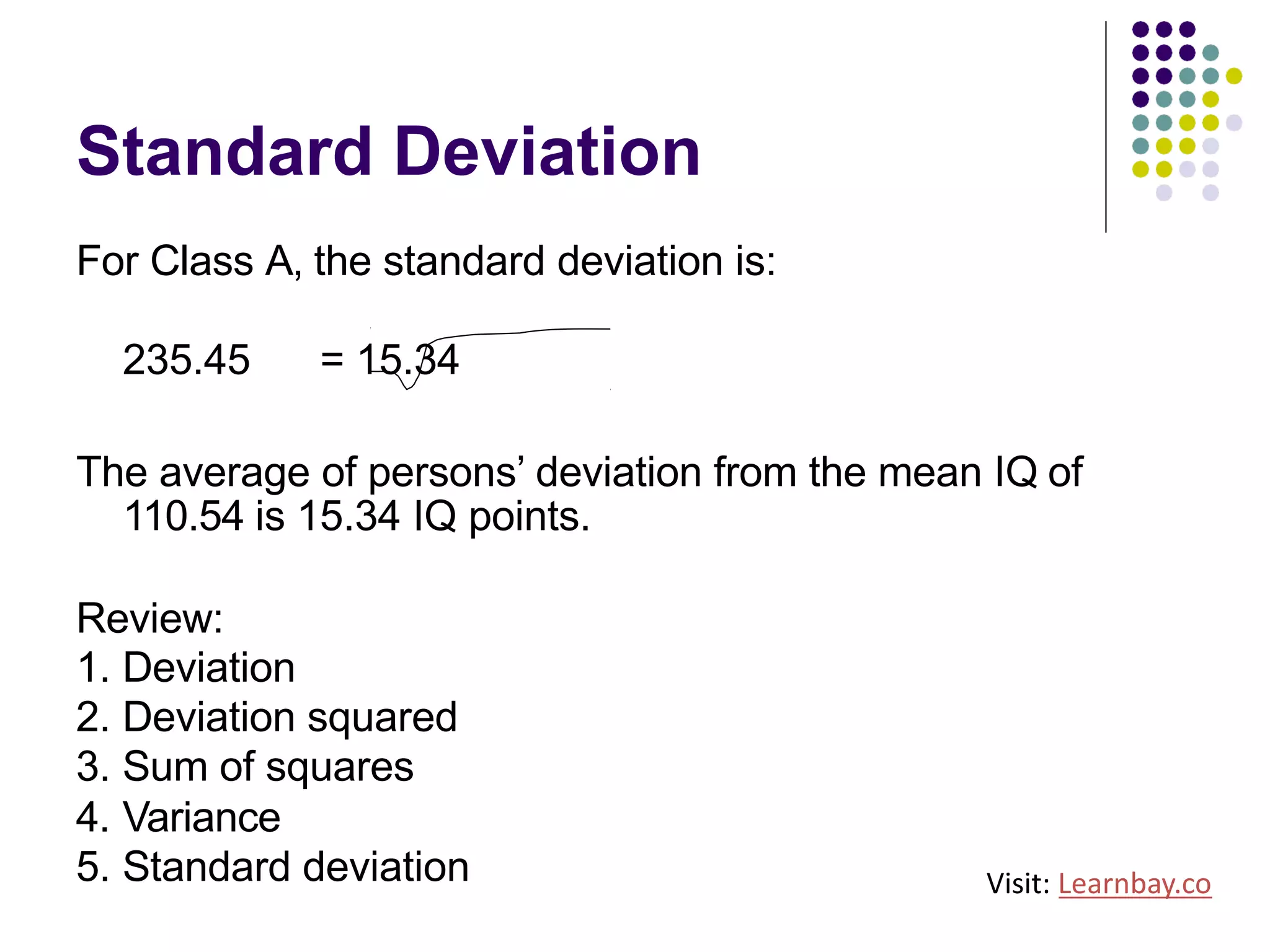 Standard Deviation
For Class A, the standard deviation is:
235.45 = 15.34
The average of persons’ deviation from the mean IQ of
110.54 is 15.34 IQ points.
Review:
1. Deviation
2. Deviation squared
3. Sum of squares
4. Variance
5. Standard deviation Visit: Learnbay.co
 