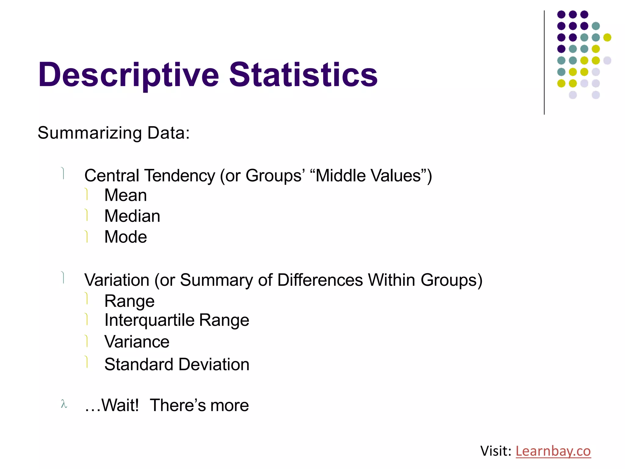 Descriptive Statistics
Summarizing Data:
ü Central Tendency (or Groups’ “Middle Values”)
ü
ü
ü
Mean
Median
Mode
ü Variation (or Summary of Differences Within Groups)
ü
ü
ü
ü
Range
Interquartile Range
Variance
Standard Deviation
l …Wait! There’s more
Visit: Learnbay.co
 