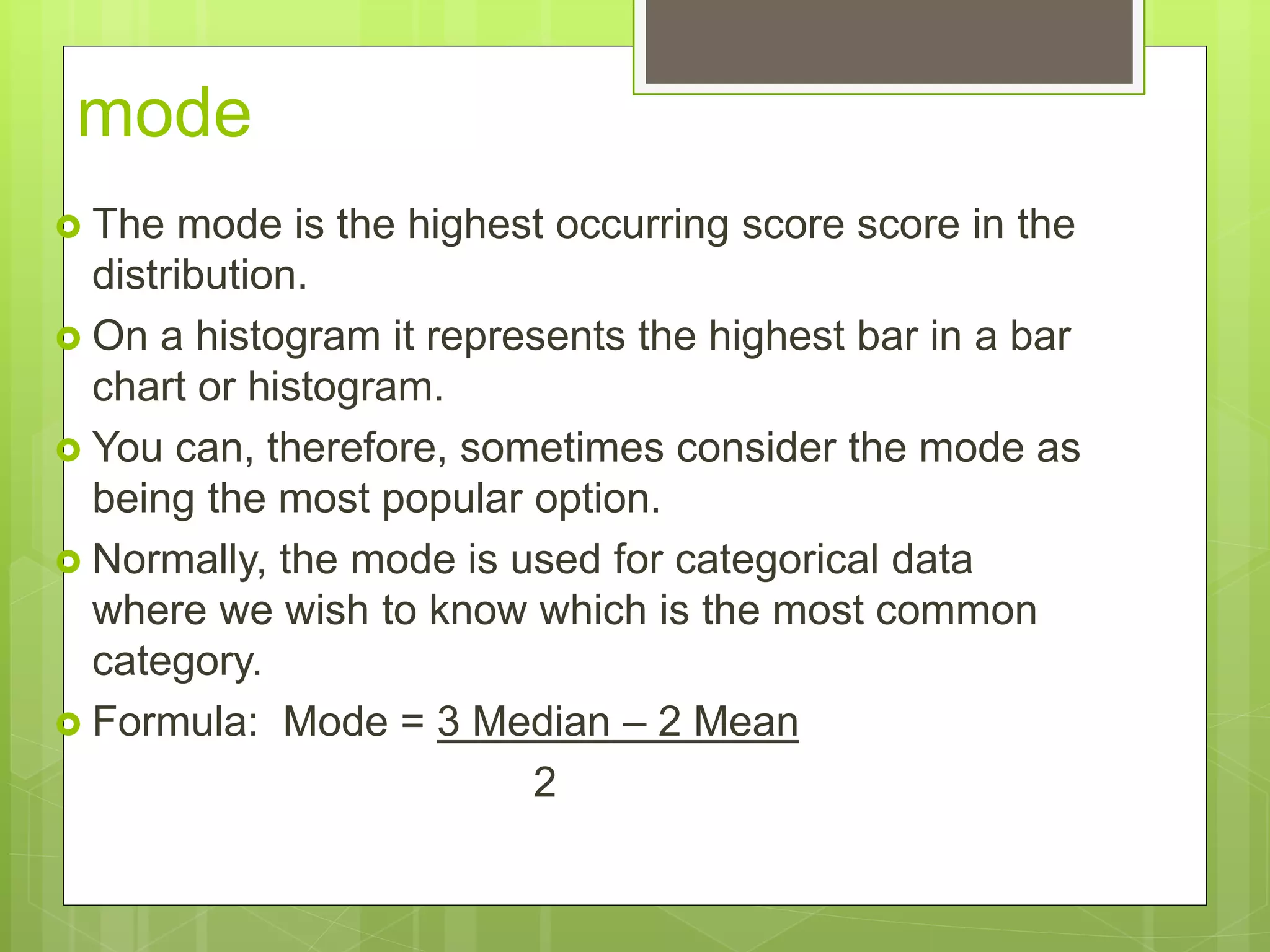 mode
 The mode is the highest occurring score score in the
distribution.
 On a histogram it represents the highest bar in a bar
chart or histogram.
 You can, therefore, sometimes consider the mode as
being the most popular option.
 Normally, the mode is used for categorical data
where we wish to know which is the most common
category.
 Formula: Mode = 3 Median – 2 Mean
2
 