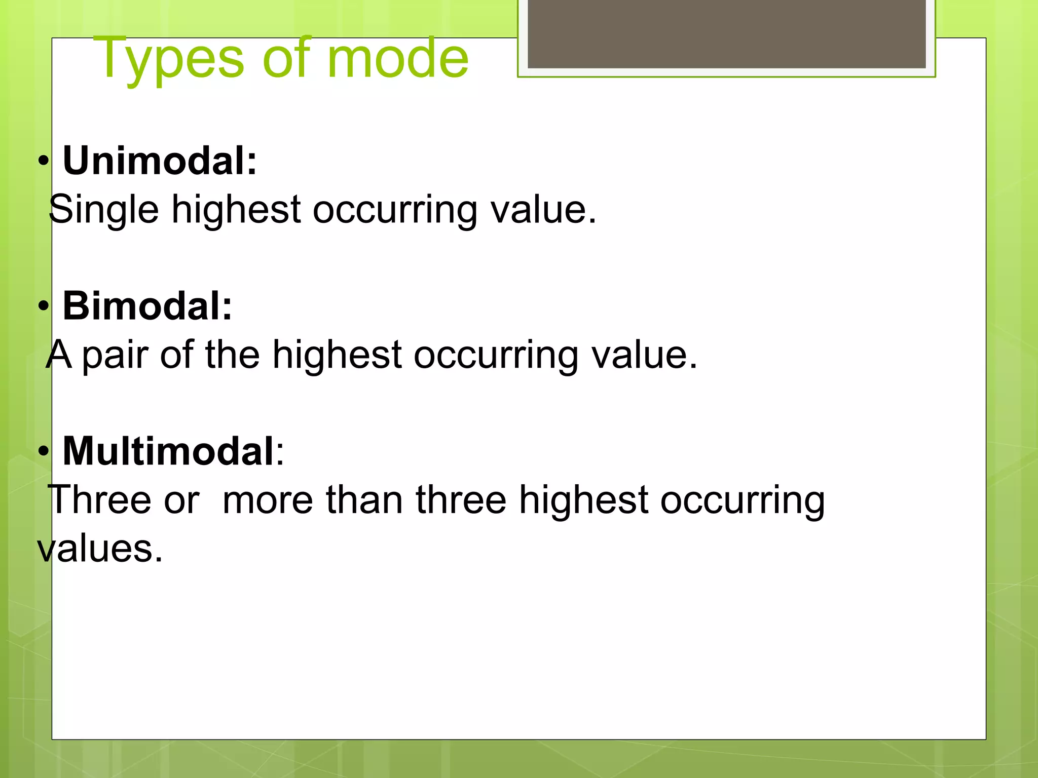 Types of mode
• Unimodal:
Single highest occurring value.
• Bimodal:
A pair of the highest occurring value.
• Multimodal:
Three or more than three highest occurring
values.
 